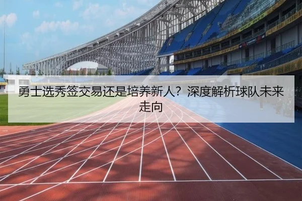 勇士选秀签交易还是培养新人？深度解析球队未来走向